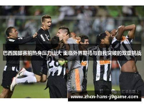 巴西国脚赛前热身压力山大 面临外界期待与自我突破的双重挑战