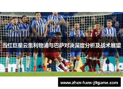 当红巨星云集利物浦与巴萨对决深度分析及战术展望 当红巨星云集利物浦与巴萨对决深度分析及战术展望