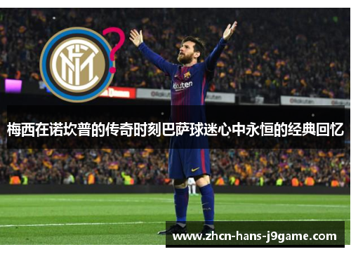 梅西在诺坎普的传奇时刻巴萨球迷心中永恒的经典回忆 梅西在诺坎普的传奇时刻巴萨球迷心中永恒的经典回忆