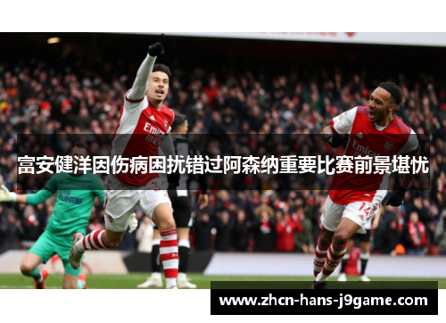 富安健洋因伤病困扰错过阿森纳重要比赛前景堪忧