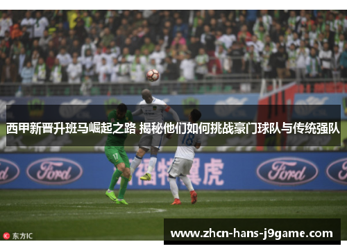 西甲新晋升班马崛起之路 揭秘他们如何挑战豪门球队与传统强队